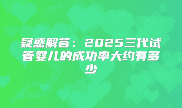 疑惑解答:2025三代试管婴儿的成功率大约有多少