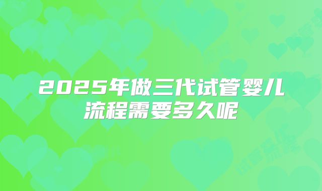 2025年做三代试管婴儿流程需要多久呢