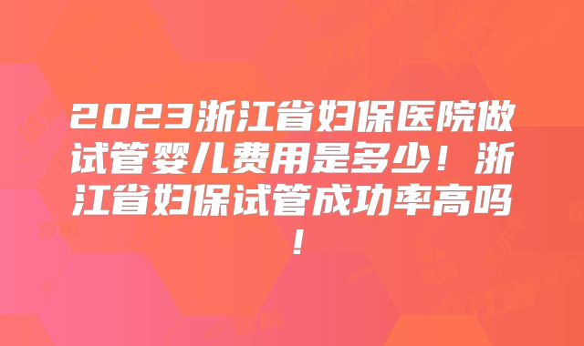 2023浙江省妇保医院做试管婴儿费用是多少！浙江省妇保试管成功率高吗！