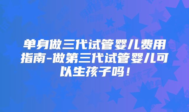 单身做三代试管婴儿费用指南-做第三代试管婴儿可以生孩子吗！