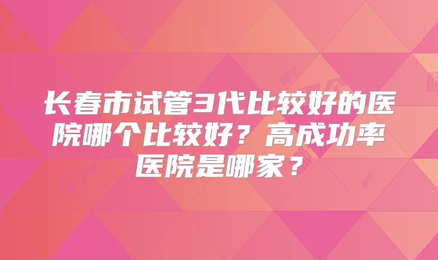 长春市试管3代比较好的医院哪个比较好？高成功率医院是哪家？