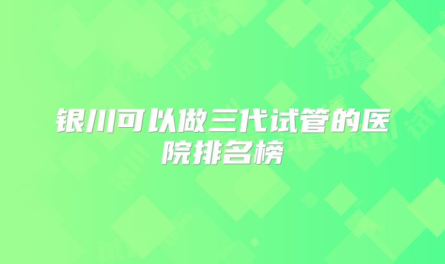 银川可以做三代试管的医院排名榜