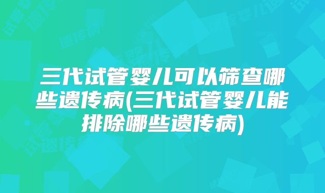 三代试管婴儿可以筛查哪些遗传病(三代试管婴儿能排除哪些遗传病)