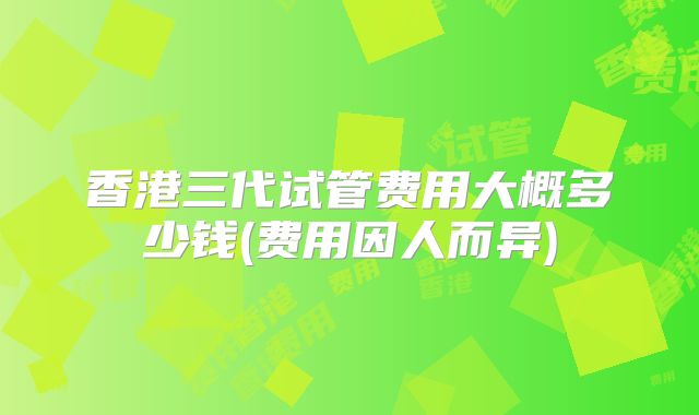 香港三代试管费用大概多少钱(费用因人而异)