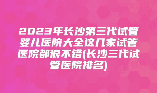 2023年长沙第三代试管婴儿医院大全这几家试管医院都很不错(长沙三代试管医院排名)