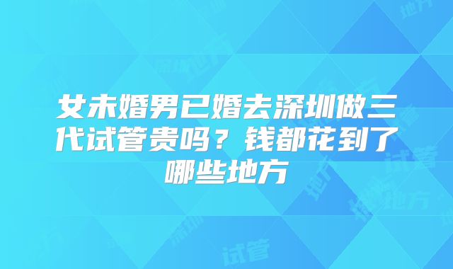 女未婚男已婚去深圳做三代试管贵吗？钱都花到了哪些地方