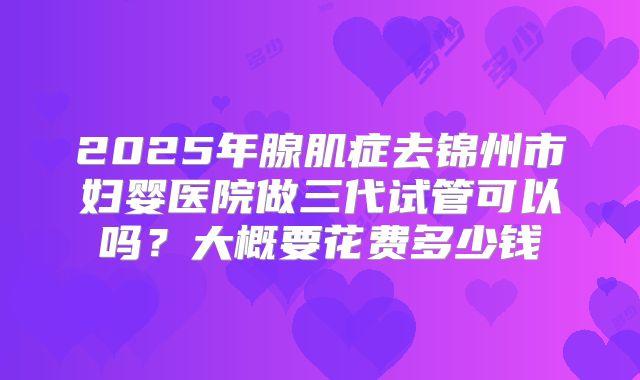 2025年腺肌症去锦州市妇婴医院做三代试管可以吗？大概要花费多少钱