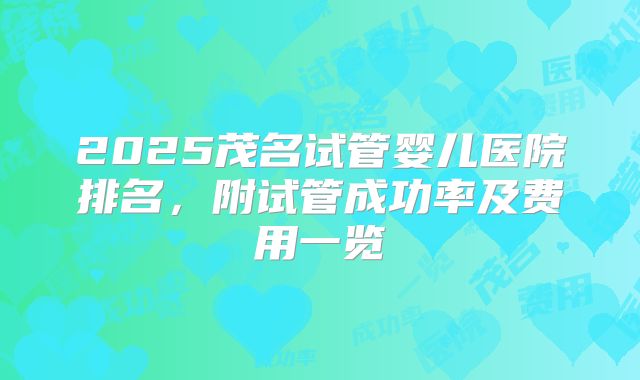 2025茂名试管婴儿医院排名，附试管成功率及费用一览