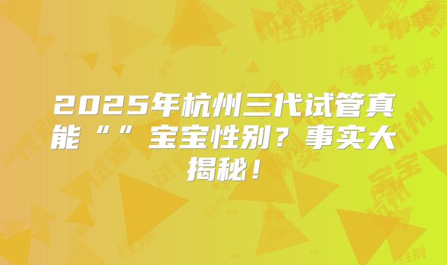 2025年杭州三代试管真能“”宝宝性别？事实大揭秘！