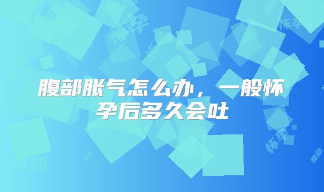 腹部胀气怎么办，一般怀孕后多久会吐