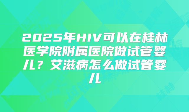 2025年HIV可以在桂林医学院附属医院做试管婴儿?艾滋病怎么做试管婴儿