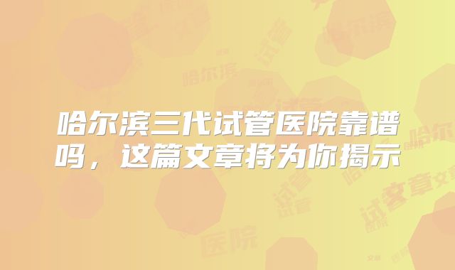 哈尔滨三代试管医院靠谱吗，这篇文章将为你揭示