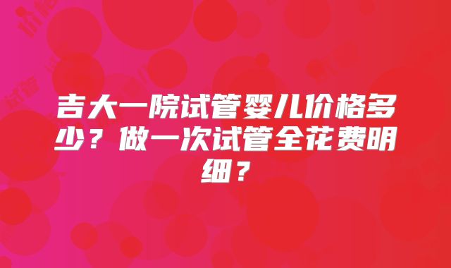 吉大一院试管婴儿价格多少？做一次试管全花费明细？