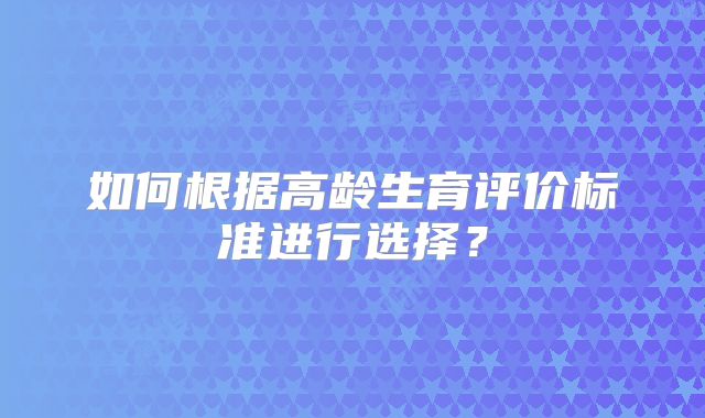 如何根据高龄生育评价标准进行选择？