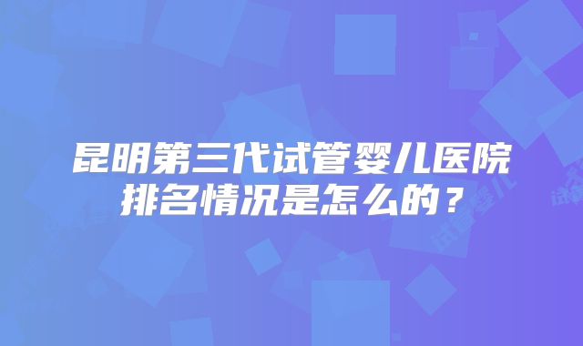 昆明第三代试管婴儿医院排名情况是怎么的？