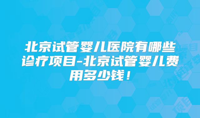 北京试管婴儿医院有哪些诊疗项目-北京试管婴儿费用多少钱！