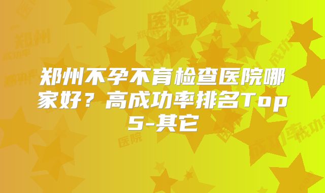 郑州不孕不育检查医院哪家好？高成功率排名Top5-其它