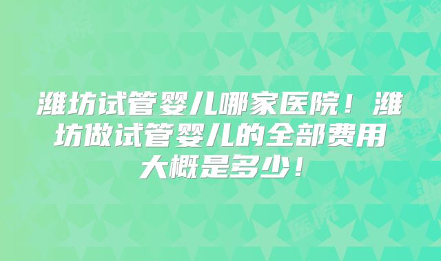 潍坊试管婴儿哪家医院!潍坊做试管婴儿的全部费用大概是多少!