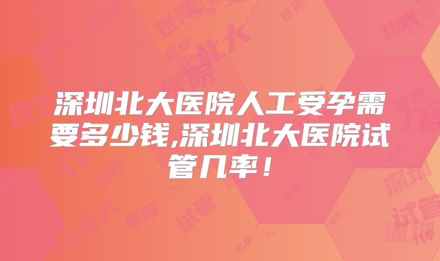 深圳北大医院人工受孕需要多少钱,深圳北大医院试管几率!
