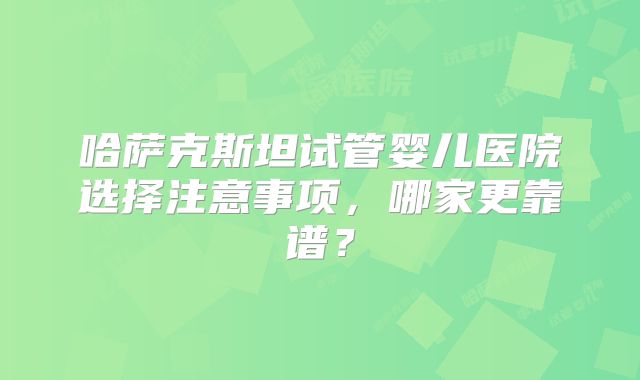 哈萨克斯坦试管婴儿医院选择注意事项,哪家更靠谱?
