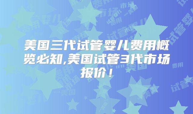 美国三代试管婴儿费用概览必知,美国试管3代市场报价！