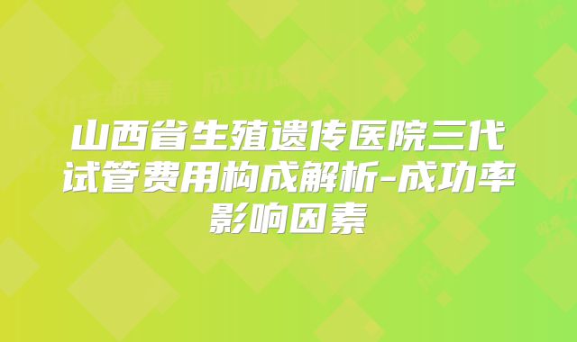 山西省生殖遗传医院三代试管费用构成解析-成功率影响因素