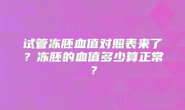 试管冻胚血值对照表来了?冻胚的血值多少算正常?