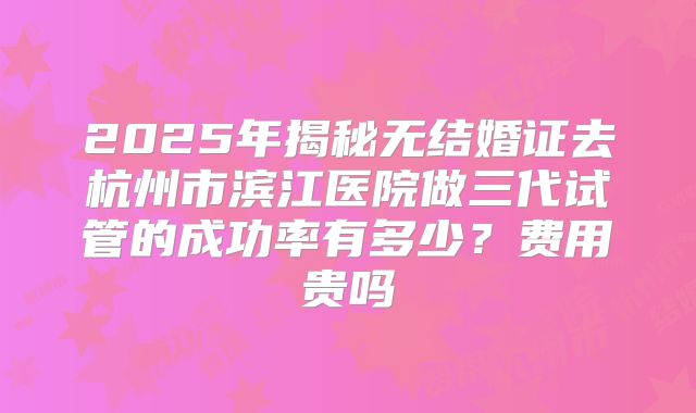 2025年揭秘无结婚证去杭州市滨江医院做三代试管的成功率有多少?费用贵吗