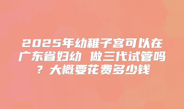 2025年幼稚子宫可以在广东省妇幼 做三代试管吗？大概要花费多少钱