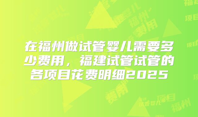 在福州做试管婴儿需要多少费用，福建试管试管的各项目花费明细2025