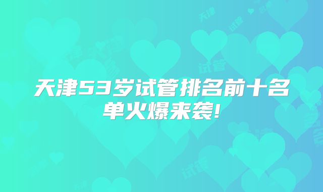 天津53岁试管排名前十名单火爆来袭!