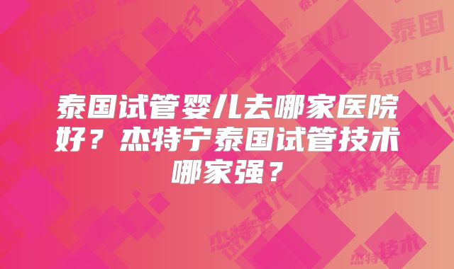 泰国试管婴儿去哪家医院好？杰特宁泰国试管技术哪家强？