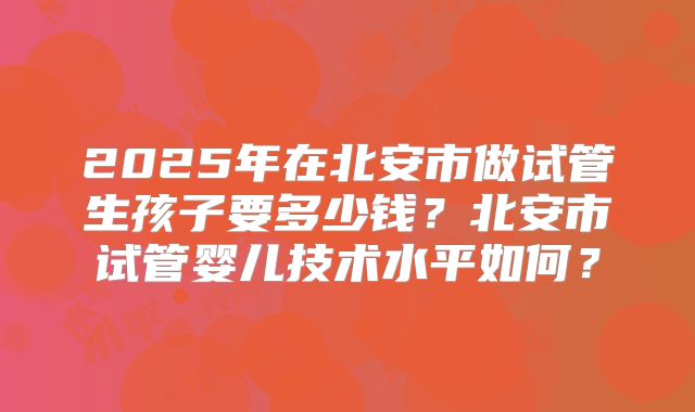 2025年在北安市做试管生孩子要多少钱?北安市试管婴儿技术水平如何?