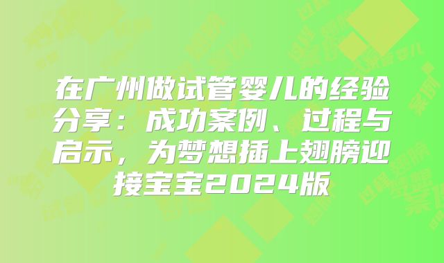 在广州做试管婴儿的经验分享:成功案例、过程与启示,为梦想插上翅膀迎接宝宝2024版