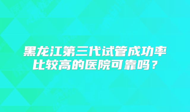 黑龙江第三代试管成功率比较高的医院可靠吗？