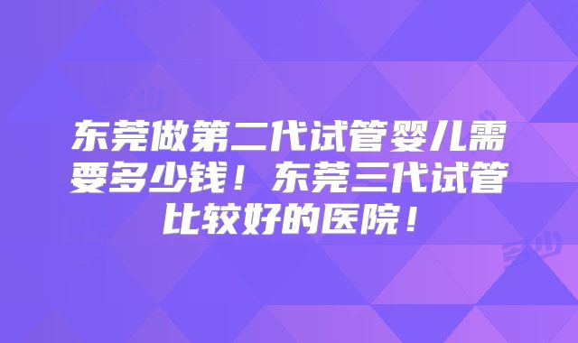 东莞做第二代试管婴儿需要多少钱！东莞三代试管比较好的医院！