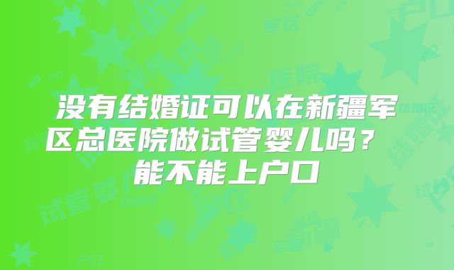 没有结婚证可以在新疆军区总医院做试管婴儿吗？ 能不能上户口