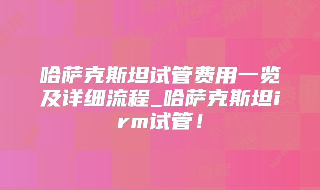 哈萨克斯坦试管费用一览及详细流程_哈萨克斯坦irm试管！