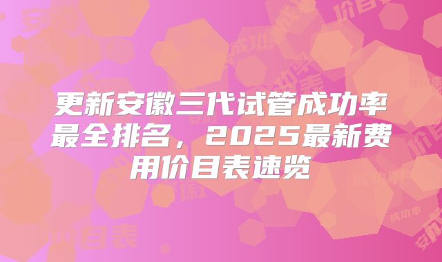 更新安徽三代试管成功率最全排名，2025最新费用价目表速览