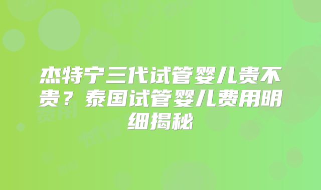 杰特宁三代试管婴儿贵不贵？泰国试管婴儿费用明细揭秘