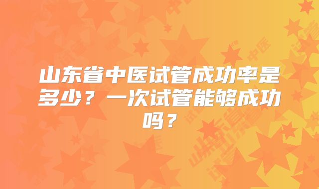 山东省中医试管成功率是多少?一次试管能够成功吗?