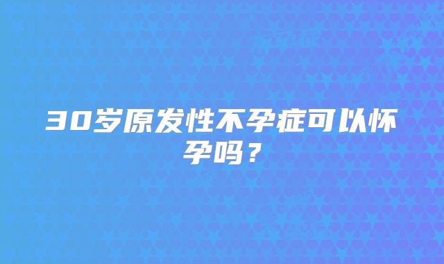 30岁原发性不孕症可以怀孕吗?