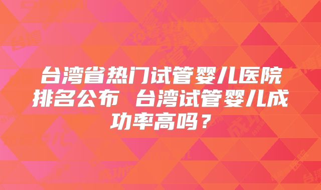 台湾省热门试管婴儿医院排名公布 台湾试管婴儿成功率高吗？