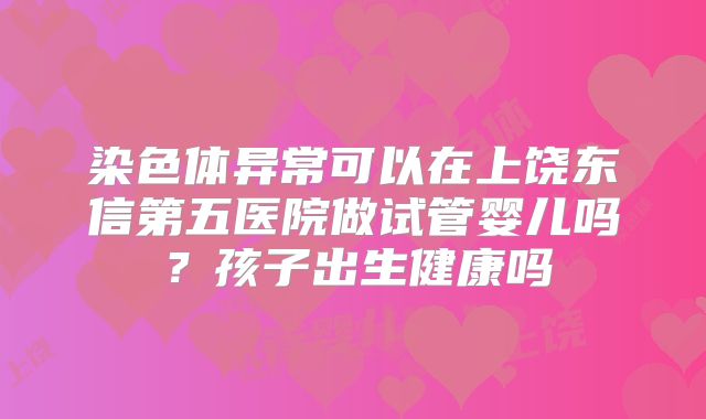 染色体异常可以在上饶东信第五医院做试管婴儿吗？孩子出生健康吗