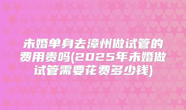 未婚单身去漳州做试管的费用贵吗(2025年未婚做试管需要花费多少钱)