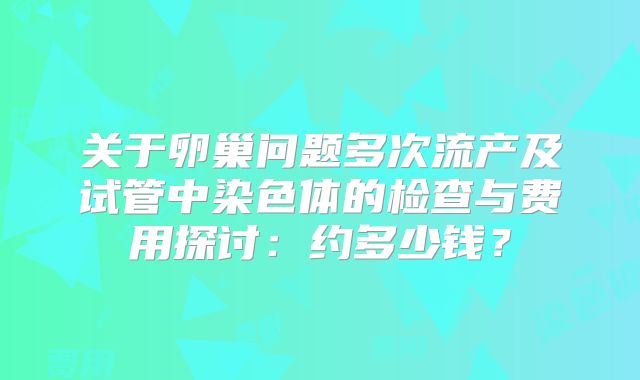 关于卵巢问题多次流产及试管中染色体的检查与费用探讨:约多少钱?