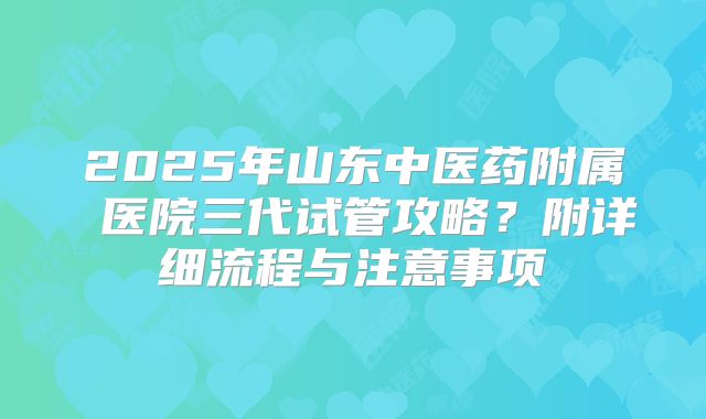 2025年山东中医药附属 医院三代试管攻略?附详细流程与注意事项