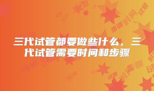 三代试管都要做些什么,三代试管需要时间和步骤