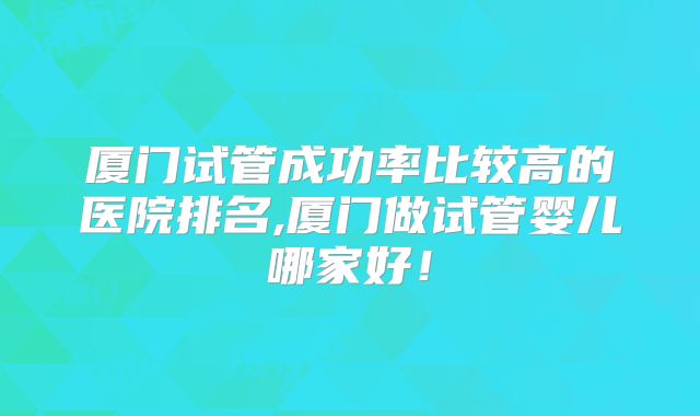 厦门试管成功率比较高的医院排名,厦门做试管婴儿哪家好!