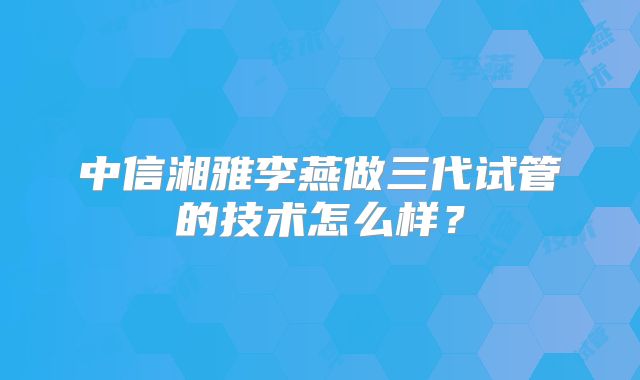 中信湘雅李燕做三代试管的技术怎么样?